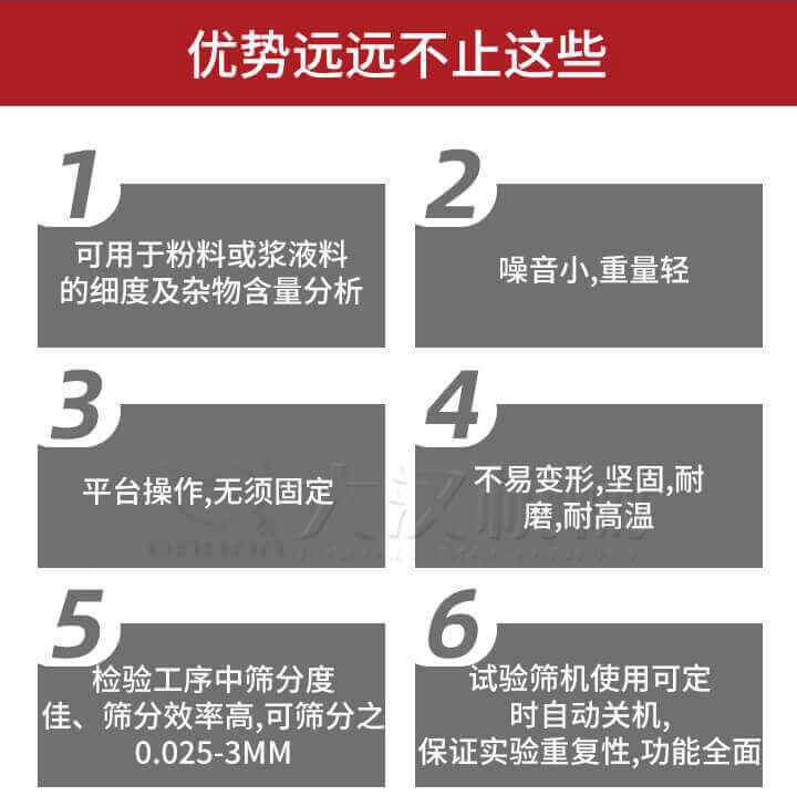 試驗(yàn)篩優(yōu)勢(shì)：1，可用于粉料或漿液料的細(xì)度及雜物含量分析。2，噪音小，重量輕。3，平臺(tái)操作，無(wú)須固定。4，不易變形，堅(jiān)固，耐磨，耐高溫。5，檢驗(yàn)工序中篩分度佳，篩分效率高，可篩分之0.025-3MM6，試驗(yàn)篩機(jī)使用可定時(shí)自動(dòng)關(guān)機(jī)保證實(shí)驗(yàn)重復(fù)性，功能全面。
