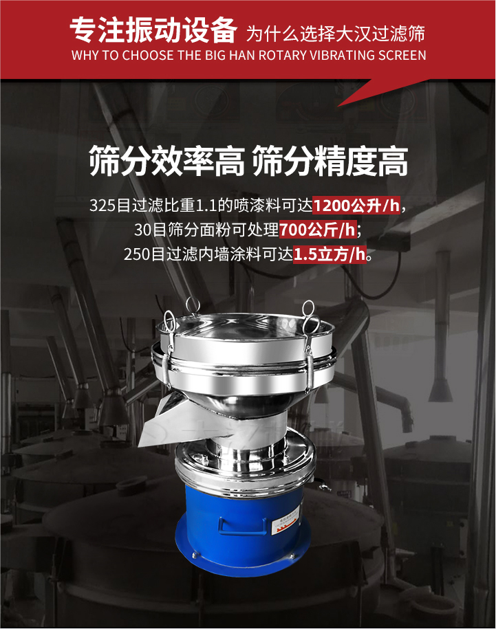 大漢過濾篩篩分效率高,精度高;325目過濾比重1:1的噴油漆可達(dá)1200公升/時;30目篩粉面粉可處理700公斤/時;250目過濾內(nèi)墻涂料可達(dá)1.5立方/h;過濾篩廠家直銷價格便宜。過濾篩適用物料：粘液粉末都可以使用具體產(chǎn)品如下：奶制品，油漆，泥漿，淀粉，果汁等。